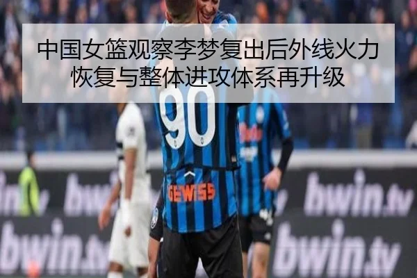 中国女篮观察李梦复出后外线火力恢复与整体进攻体系再升级