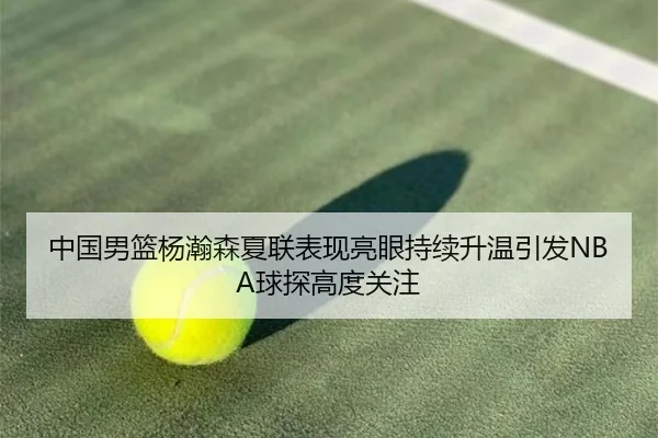 中国男篮杨瀚森夏联表现亮眼持续升温引发NBA球探高度关注