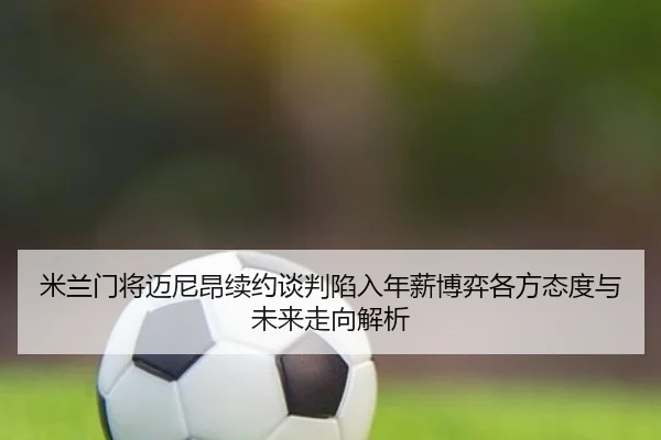 米兰门将迈尼昂续约谈判陷入年薪博弈各方态度与未来走向解析