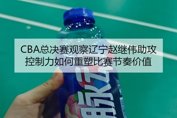 CBA总决赛观察辽宁赵继伟助攻控制力如何重塑比赛节奏价值