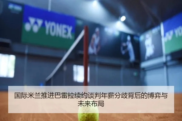 国际米兰推进巴雷拉续约谈判年薪分歧背后的博弈与未来布局
