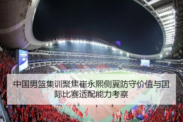 中国男篮集训聚焦崔永熙侧翼防守价值与国际比赛适配能力考察