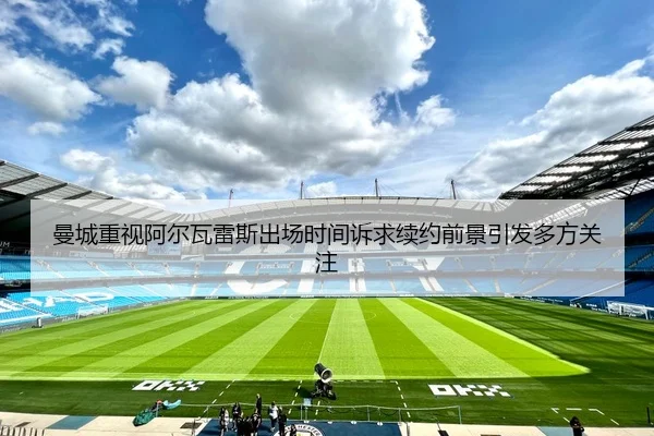 曼城重视阿尔瓦雷斯出场时间诉求续约前景引发多方关注