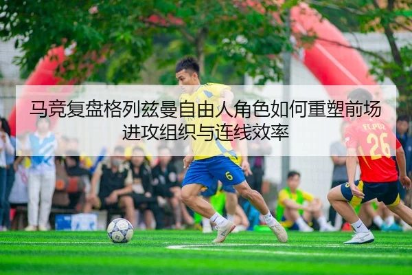 马竞复盘格列兹曼自由人角色如何重塑前场进攻组织与连线效率