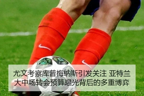 尤文考察库普梅纳斯引发关注 亚特兰大中场转会预算曝光背后的多重博弈