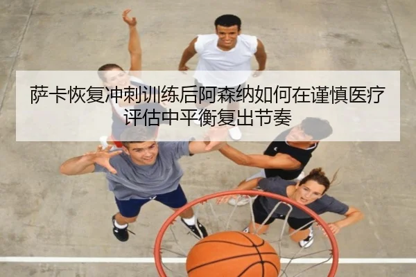 萨卡恢复冲刺训练后阿森纳如何在谨慎医疗评估中平衡复出节奏