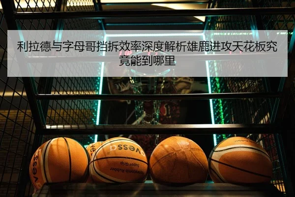 利拉德与字母哥挡拆效率深度解析雄鹿进攻天花板究竟能到哪里